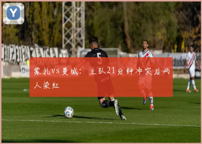 蒙扎vs曼城：主队21分钟冲突后两人染红