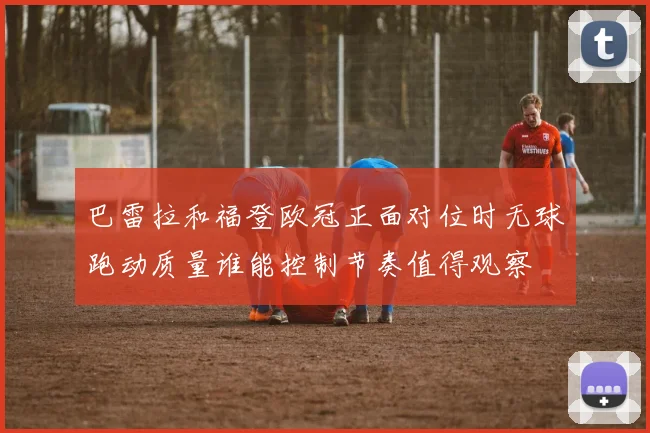 巴雷拉和福登欧冠正面对位时无球跑动质量谁能控制节奏值得观察