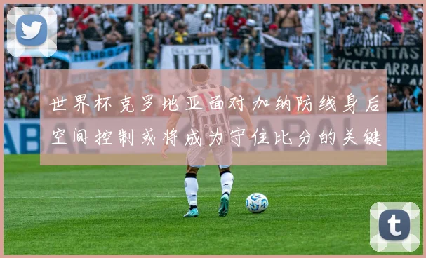 世界杯克罗地亚面对加纳防线身后空间控制或将成为守住比分的关键