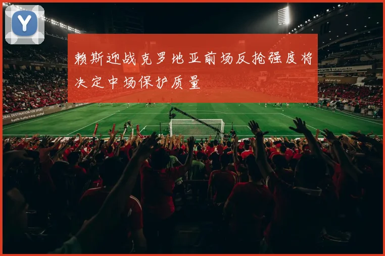 赖斯迎战克罗地亚前场反抢强度将决定中场保护质量