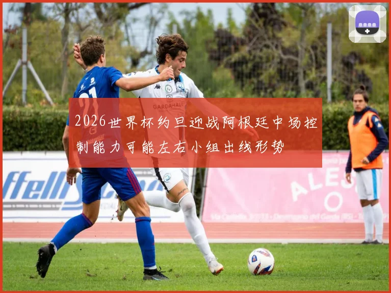 2026世界杯约旦迎战阿根廷中场控制能力可能左右小组出线形势