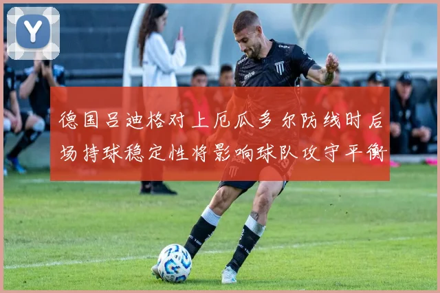 德国吕迪格对上厄瓜多尔防线时后场持球稳定性将影响球队攻守平衡