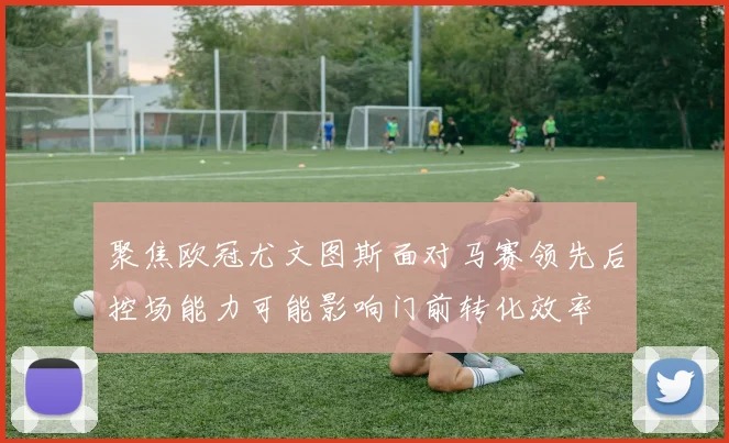 聚焦欧冠尤文图斯面对马赛领先后控场能力可能影响门前转化效率