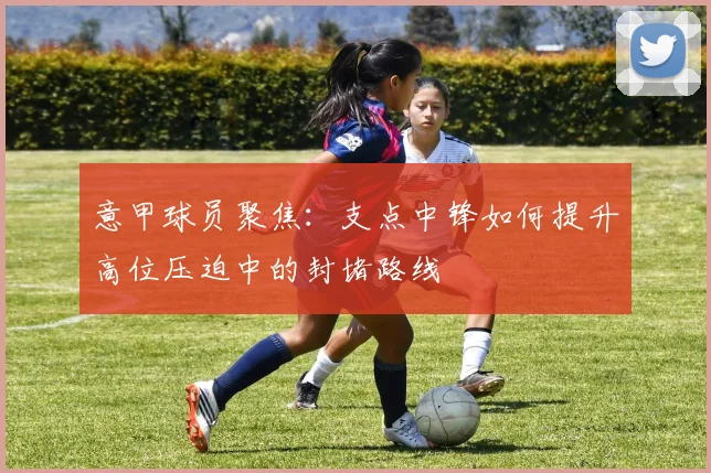 意甲球员聚焦：支点中锋如何提升高位压迫中的封堵路线