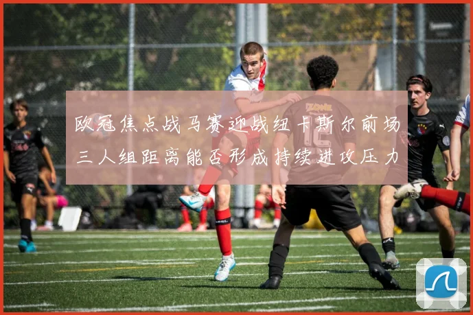 欧冠焦点战马赛迎战纽卡斯尔前场三人组距离能否形成持续进攻压力