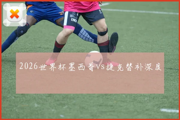2026世界杯墨西哥vs捷克替补深度